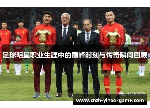 足球明星职业生涯中的巅峰时刻与传奇瞬间回顾